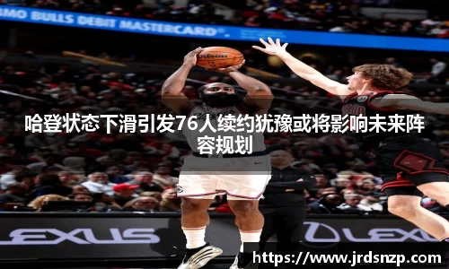 哈登状态下滑引发76人续约犹豫或将影响未来阵容规划